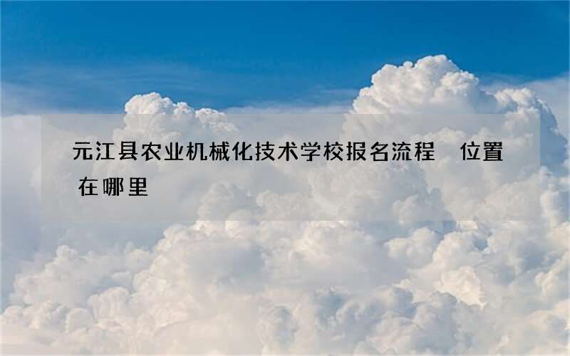 元江县农业机械化技术学校报名流程 位置在哪里